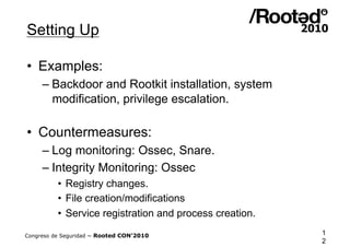 Setting Up

•  Examples:
     – Backdoor and Rootkit installation, system
       modification, privilege escalation.

•  Countermeasures:
     – Log monitoring: Ossec, Snare.
     – Integrity Monitoring: Ossec
          •  Registry changes.
          •  File creation/modifications
          •  Service registration and process creation.

Congreso de Seguridad ~ Rooted CON’2010                   1
                                                          2
 