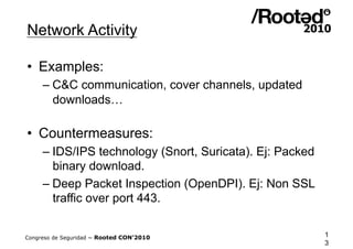 Network Activity

•  Examples:
     – C&C communication, cover channels, updated
       downloads…

•  Countermeasures:
     – IDS/IPS technology (Snort, Suricata). Ej: Packed
       binary download.
     – Deep Packet Inspection (OpenDPI). Ej: Non SSL
       traffic over port 443.


Congreso de Seguridad ~ Rooted CON’2010                   1
                                                          3
 