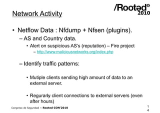 Network Activity

•  Netflow Data : Nfdump + Nfsen (plugins).
     – AS and Country data.
          •  Alert on suspicious AS’s (reputation) – Fire project
               – http://www.maliciousnetworks.org/index.php


     – Identify traffic patterns:

          •  Mutiple clients sending high amount of data to an
             external server.

          •  Regurarly client connections to external servers (even
             after hours)
Congreso de Seguridad ~ Rooted CON’2010                               1
                                                                      4
 
