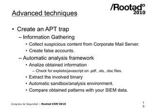 Advanced techniques

•  Create an APT trap
     – Information Gathering
          •  Collect suspicious content from Corporate Mail Server.
          •  Create false accounts.
     – Automatic analysis framework
          •  Analize obtained information
               – Check for exploits/javascript on .pdf, .xls, .doc files.
          •  Extract the involved binary
          •  Automatic sandbox/analysis environment.
          •  Compare obtained patterns with your SIEM data.

Congreso de Seguridad ~ Rooted CON’2010                                     1
                                                                            5
 