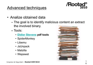 Advanced techniques

•  Analize obtained data
     – The goal is to identify malicious content an extract
       the involved binary.
     – Tools:
          •  Didier Stevens pdf tools
          •  SpiderMonkey
          •  Libemu
          •  JsUnpack
          •  Malzilla
          •  Wepawet

Congreso de Seguridad ~ Rooted CON’2010                       1
                                                              6
 