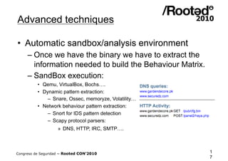 Advanced techniques

•  Automatic sandbox/analysis environment
     – Once we have the binary we have to extract the
       information needed to build the Behaviour Matrix.
     – SandBox execution:
          •  Qemu, VirtualBox, Bochs….
          •  Dynamic pattern extraction:
               –  Snare, Ossec, memoryze, Volatility…
          •  Network behaviour pattern extraction:
               –  Snort for IDS pattern detection
               –  Scapy protocol parsers:
                    »  DNS, HTTP, IRC, SMTP….



Congreso de Seguridad ~ Rooted CON’2010                    1
                                                           7
 