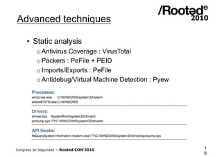 Advanced techniques

     •  Static analysis
          o Antivirus Coverage : VirusTotal
          o Packers : PeFile + PEID
          o Imports/Exports : PeFile
          o Antidebug/Virtual Machine Detection : Pyew




Congreso de Seguridad ~ Rooted CON’2010                  1
                                                         8
 