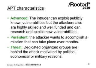 APT characteristics

•  Advanced: The intruder can exploit publicly
   known vulnerabilities but the attackers also
   are highly skilled and well funded and can
   research and exploit new vulnerabilities.
•  Persistent: the attacker wants to accomplish a
   mission that can take place over months.
•  Threat: Dedicated organized groups are
   behind the attack motivated by political,
   economical or military reasons.

Congreso de Seguridad ~ Rooted CON’2010             3
 