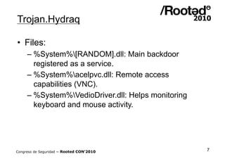 Trojan.Hydraq

•  Files:
     – %System%[RANDOM].dll: Main backdoor
       registered as a service.
     – %System%acelpvc.dll: Remote access
       capabilities (VNC).
     – %System%VedioDriver.dll: Helps monitoring
       keyboard and mouse activity.




Congreso de Seguridad ~ Rooted CON’2010             7
 