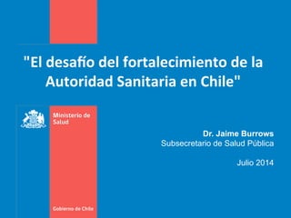 "El	
  desa)o	
  del	
  fortalecimiento	
  de	
  la	
  
Autoridad	
  Sanitaria	
  en	
  Chile"	
  
Dr. Jaime Burrows
Subsecretario de Salud Pública
Julio 2014
 
