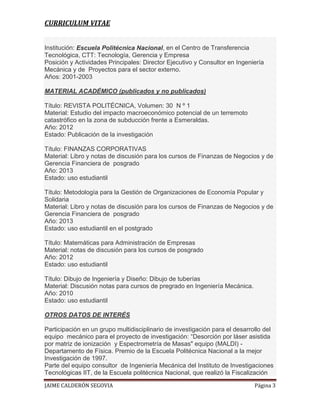 CURRICULUM VITAE
Institución: Escuela Politécnica Nacional, en el Centro de Transferencia
Tecnológica, CTT: Tecnología, Gerencia y Empresa
Posición y Actividades Principales: Director Ejecutivo y Consultor en Ingeniería
Mecánica y de Proyectos para el sector externo.
Años: 2001-2003
MATERIAL ACADÉMICO (publicados y no publicados)
Título: REVISTA POLITÉCNICA, Volumen: 30 N º 1
Material: Estudio del impacto macroeconómico potencial de un terremoto
catastrófico en la zona de subducción frente a Esmeraldas.
Año: 2012
Estado: Publicación de la investigación
Título: FINANZAS CORPORATIVAS
Material: Libro y notas de discusión para los cursos de Finanzas de Negocios y de
Gerencia Financiera de posgrado
Año: 2013
Estado: uso estudiantil
Título: Metodología para la Gestión de Organizaciones de Economía Popular y
Solidaria
Material: Libro y notas de discusión para los cursos de Finanzas de Negocios y de
Gerencia Financiera de posgrado
Año: 2013
Estado: uso estudiantil en el postgrado
Título: Matemáticas para Administración de Empresas
Material: notas de discusión para los cursos de posgrado
Año: 2012
Estado: uso estudiantil
Título: Dibujo de Ingeniería y Diseño: Dibujo de tuberías
Material: Discusión notas para cursos de pregrado en Ingeniería Mecánica.
Año: 2010
Estado: uso estudiantil
OTROS DATOS DE INTERÉS
Participación en un grupo multidisciplinario de investigación para el desarrollo del
equipo mecánico para el proyecto de investigación: “Desorción por láser asistida
por matriz de ionización y Espectrometría de Masas" equipo (MALDI) Departamento de Física. Premio de la Escuela Politécnica Nacional a la mejor
Investigación de 1997.
Parte del equipo consultor de Ingeniería Mecánica del Instituto de Investigaciones
Tecnológicas IIT, de la Escuela politécnica Nacional, que realizó la Fiscalización
JAIME CALDERÓN SEGOVIA

Página 3

 