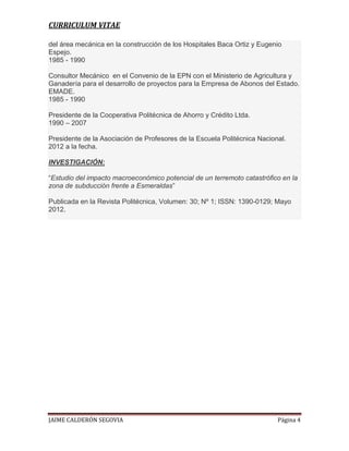 CURRICULUM VITAE
del área mecánica en la construcción de los Hospitales Baca Ortiz y Eugenio
Espejo.
1985 - 1990
Consultor Mecánico en el Convenio de la EPN con el Ministerio de Agricultura y
Ganadería para el desarrollo de proyectos para la Empresa de Abonos del Estado.
EMADE.
1985 - 1990
Presidente de la Cooperativa Politécnica de Ahorro y Crédito Ltda.
1990 – 2007
Presidente de la Asociación de Profesores de la Escuela Politécnica Nacional.
2012 a la fecha.
INVESTIGACIÓN:
“Estudio del impacto macroeconómico potencial de un terremoto catastrófico en la
zona de subducción frente a Esmeraldas”
Publicada en la Revista Politécnica, Volumen: 30; Nº 1; ISSN: 1390-0129; Mayo
2012.

JAIME CALDERÓN SEGOVIA

Página 4

 