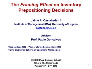 The Framing Effect on Inventory
     Prepositioning Decisions

                      Jaime A. Castañedaa, b
        Institute of Management (IMA), University of Lugano
                          castanej@usi.ch


                                Advisor
                      Prof. Paulo Gonçalves

    started: 2009 – Year of planned completion: 2013
aYear

bHome discipline: Behavioral Operations Management




                       2012 ISCRAM Summer School
                         Tilburg, The Netherlands
                                                              1
                          August 15th – 24th, 2012
 