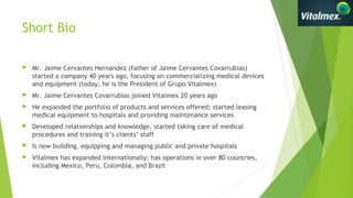 Short Bio
 Mr. Jaime Cervantes Hernandez (father of Jaime Cervantes Covarrubias)
started a company 40 years ago, focusing on commercializing medical devices
and equipment (today, he is the President of Grupo Vitalmex)
 Mr. Jaime Cervantes Covarrubias joined Vitalmex 20 years ago
 He expanded the portfolio of products and services offered; started leasing
medical equipment to hospitals and providing maintenance services
 Developed relationships and knowledge, started taking care of medical
procedures and training it’s clients’ staff
 Is now building, equipping and managing public and private hospitals
 Vitalmex has expanded internationally: has operations in over 80 countries,
including Mexico, Peru, Colombia, and Brazil
 