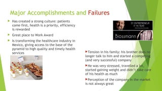 Major Accomplishments and Failures
 Has created a strong culture: patients
come first, health is a priority, efficiency
is rewarded
 Great place to Work Award
 Is transforming the healthcare industry in
Mexico, giving access to the base of the
pyramid to high quality and timely health
services Tension in his family: his brother does no
longer talk to him and started a competing
(and very successful) company
He was very stressed, travelled a lot,
started gaining weight and didn’t take care
of his health as much
Perception of the company in the market
is not always great
 