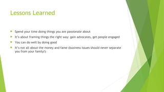 Lessons Learned
 Spend your time doing things you are passionate about
 It’s about framing things the right way: gain advocates, get people engaged
 You can do well by doing good
 It’s not all about the money and fame (business issues should never separate
you from your family!)
 