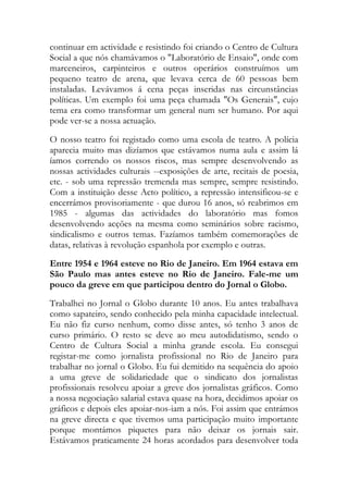 continuar em actividade e resistindo foi criando o Centro de Cultura
Social a que nós chamávamos o "Laboratório de Ensaio", onde com
marceneiros, carpinteiros e outros operários construímos um
pequeno teatro de arena, que levava cerca de 60 pessoas bem
instaladas. Levávamos á cena peças inseridas nas circunstâncias
políticas. Um exemplo foi uma peça chamada "Os Generais", cujo
tema era como transformar um general num ser humano. Por aqui
pode ver-se a nossa actuação.
O nosso teatro foi registado como uma escola de teatro. A polícia
aparecia muito mas dizíamos que estávamos numa aula e assim lá
íamos correndo os nossos riscos, mas sempre desenvolvendo as
nossas actividades culturais --exposições de arte, recitais de poesia,
etc. - sob uma repressão tremenda mas sempre, sempre resistindo.
Com a instituição desse Acto político, a repressão intensificou-se e
encerrámos provisoriamente - que durou 16 anos, só reabrimos em
1985 - algumas das actividades do laboratório mas fomos
desenvolvendo acções na mesma como seminários sobre racismo,
sindicalismo e outros temas. Fazíamos também comemorações de
datas, relativas à revolução espanhola por exemplo e outras.
Entre 1954 e 1964 esteve no Rio de Janeiro. Em 1964 estava em
São Paulo mas antes esteve no Rio de Janeiro. Fale-me um
pouco da greve em que participou dentro do Jornal o Globo.
Trabalhei no Jornal o Globo durante 10 anos. Eu antes trabalhava
como sapateiro, sendo conhecido pela minha capacidade intelectual.
Eu não fiz curso nenhum, como disse antes, só tenho 3 anos de
curso primário. O resto se deve ao meu autodidatismo, sendo o
Centro de Cultura Social a minha grande escola. Eu consegui
registar-me como jornalista profissional no Rio de Janeiro para
trabalhar no jornal o Globo. Eu fui demitido na sequência do apoio
a uma greve de solidariedade que o sindicato dos jornalistas
profissionais resolveu apoiar a greve dos jornalistas gráficos. Como
a nossa negociação salarial estava quase na hora, decidimos apoiar os
gráficos e depois eles apoiar-nos-iam a nós. Foi assim que entrámos
na greve directa e que tivemos uma participação muito importante
porque montámos piquetes para não deixar os jornais sair.
Estávamos praticamente 24 horas acordados para desenvolver toda
 