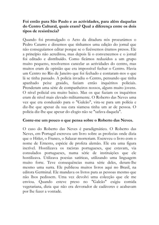 Foi então para São Paulo e as actividades, para além daquelas
do Centro Cultural, quais eram? Qual a diferença entre os dois
tipos de resistência?
Quando foi promulgado o Acto da ditadura nós procurámos o
Pedro Catarro e dissemos que tínhamos uma edição do jornal que
não conseguíamos editar porque se o fizéssemos éramos presos. Ele
a princípio não acreditou, mas depois lá o convencemos e o jornal
foi editado e distribuído. Como ficámos reduzidos a um grupo
muito pequeno, resolvemos cancelar as actividades do centro, mas
muitos eram de opinião que era impossível fechar o Centro. Havia
um Centro no Rio de Janeiro que foi fechado e contaram-nos o que
lá se tinha passado. A polícia invadiu o Centro, pensando que tinha
apanhado peixe graúdo, faziam então inquéritos policiais.
Prenderam uma série de companheiros nossos, alguns muito jovens.
O nível policial era muito baixo. Mas os que faziam os inquéritos
eram de nível mais elevado militarmente. O Roberto das Neves uma
vez que era conduzido para o "Galeão", vira-se para um polícia e
diz-lhe que apesar da sua cara siamesa tinha um ar de pessoa. O
polícia diz-lhe que apesar do elogio não se "safava daquela".
Conte-me um pouco o que pensa sobre o Roberto das Neves.
O caso do Roberto das Neves é paradigmático. O Roberto das
Neves, em Portugal escreveu um livro sobre as profecias onde dizia
que o Hitler, o Franco, o Salazar morreriam. Escreveu o livro com o
nome de Ernesto, espécie de profeta alemão. Ele era uma figura
incrível. Hostilizava os racistas portugueses, que estavam, via
consulados portugueses, numa série de instituições que ele
hostilizava. Utilizava poesias satíricas, utilizando uma linguagem
muito forte. Teve consequências numa série deles, deram-lhe
mesmo uma surra. Ele publicou muitos livros aqui no Brasil, na
editora Germinal. Ele mandava os livros para as pessoas mesmo que
não lhos pedissem. Uma vez devolvi uma colecção que ele me
enviou. Quando esteve preso no "Galeão" exigiu comida
vegetariana, dizia que não era devorador de cadáveres e acabavam
por lhe fazer a vontade.
 