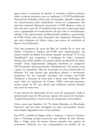 agora temos a comissão de cinema. A comissão sindical começou
então a encetar contactos com os sindicatos. A CNT(Confederação
Nacional do Trabalho) tinha sede em Espanha. Quando viram que
nos interessávamos pelo sindicalismo vieram cá e preparámos um
encontro nacional. Quiseram reconstruir a COB. Quanto a mim, já
não será mais o que foi. O sindicato hoje tem que se preocupar mais
com a apropriação do conhecimento do que com as reivindicações
salariais. Uma representação da Baía propõe também a reconstrução
da COB. Como criar uma Federação sem sindicatos? Primeiro há
que criar sindicatos de ofícios vários, por ramos de actividade só
depois virá a Federação.
Veio uma proposta de novo da Baía no sentido de se criar um
núcleo. Criaram-se Núcleos pró-COB com representações em
muitos estados do Brasil. Foi mesmo lançado um jornal "A Voz do
Trabalhador" que conquistou a confiança de todos. Leonardo
Moreli, hoje aliado político da extrema direita no Brasil foi na altura
enviado como representante (delegado brasileiro) ao congresso
AIT(Associação Internacional dos Trabalhadores). Ali enrolou toda
a gente (os espanhóis). Mas ele, Leonardo, só estava interessado no
dinheiro. Foi uma pessoa que prejudicou demais o movimento
anarquista. Eu fui nomeado secretário dos Grupos pró-COB.
Tínhamos a intenção de levar para a frente uma Federação. Por
outro lado, na reabertura do Centro (1985) estiveram presentes
muitos canais de TV, que deram uma cobertura incrível, fazendo
uma série de entrevistas.
O que fizemos de importante foi um curso de anarquismo onde se
apresentaram mais de 50o pessoas (apesar dos custos de inscrição).
A partir daí passámos a fazer cursos de anarquismo universitários.
Outro curso que lançámos foi "As ideias libertárias na Revolução
Francesa" que foi muito divulgado no meio universitário. Temos
uma relação importante com a Universidade.
Em 1974, a família de Edgar vende o Arquivo, o Acervo Colectivo
para o Unicamp, porque pensavam que tinham ali uma fortuna.
Mas, o Edgar antes de morrer deixou anotado uma espécie de
testamento dedicado aos seus companheiros no sentido de ser
 