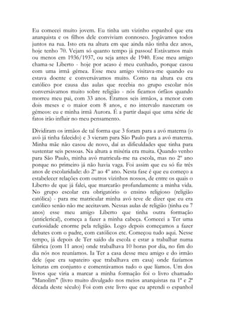 Eu comecei muito jovem. Eu tinha um vizinho espanhol que era
anarquista e os filhos dele conviviam connosco. Jogávamos todos
juntos na rua. Isto era na altura em que ainda não tinha dez anos,
hoje tenho 70. Vejam só quanto tempo já passou! Estávamos mais
ou menos em 1936/1937, ou seja antes de 1940. Esse meu amigo
chama-se Liberto - hoje por acaso é meu cunhado, porque casou
com uma irmã gémea. Esse meu amigo visitava-me quando eu
estava doente e conversávamos muito. Como na altura eu era
católico por causa das aulas que recebia no grupo escolar nós
conversávamos muito sobre religião - nós ficamos órfãos quando
morreu meu pai, com 33 anos. Éramos seis irmãos, a menor com
dois meses e o maior com 8 anos, e no intervalo nasceram os
gémeos: eu e minha irmã Aurora. É a partir daqui que uma série de
fatos irão influir no meu pensamento.
Dividiram os irmãos de tal forma que 3 foram para a avó materna (o
avô já tinha falecido) e 3 vieram para São Paulo para a avó materna.
Minha mãe não casou de novo, daí as dificuldades que tinha para
sustentar seis pessoas. Na altura a miséria era muita. Quando venho
para São Paulo, minha avó matricula-me na escola, mas no 2º ano
porque no primeiro já não havia vaga. Foi assim que eu só fiz três
anos de escolaridade: do 2º ao 4º ano. Nesta fase é que eu começo a
estabelecer relações com outros vizinhos nossos, de entre os quais o
Liberto de que já falei, que marcarão profundamente a minha vida.
No grupo escolar era obrigatório o ensino religioso (religião
católica) - para me matricular minha avó teve de dizer que eu era
católico senão não me aceitavam. Nessas aulas de religião (tinha eu 7
anos) esse meu amigo Liberto que tinha outra formação
(anticlerical), começa a fazer a minha cabeça. Comecei a Ter uma
curiosidade enorme pela religião. Logo depois começamos a fazer
debates com o padre, com católicos etc. Começou tudo aqui. Nesse
tempo, já depois de Ter saído da escola e estar a trabalhar numa
fábrica (com 11 anos) onde trabalhava 10 horas por dia, no fim do
dia nós nos reuníamos. Ia Ter a casa desse meu amigo e do irmão
dele (que era sapateiro que trabalhava em casa) onde fazíamos
leituras em conjunto e comentávamos tudo o que líamos. Um dos
livros que viria a marcar a minha formação foi o livro chamado
"Manolim" (livro muito divulgado nos meios anarquistas na 1ª e 2ª
década deste século) Foi com este livro que eu aprendi o espanhol
 