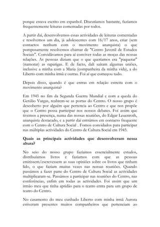 porque estava escrito em espanhol. Discutíamos bastante, fazíamos
frequentemente leituras comentadas por todos.
A partir daí, desenvolvemos essas actividades de leituras comentadas
e resolvemos um dia, já adolescentes com 16/17 anos, criar (sem
contactos nenhum com o movimento anarquista) o que
pomposamente resolvemos chamar de "Centro Juvenil de Estudos
Sociais". Convidávamos para aí conviver todas as moças das nossas
relações. As pessoas diziam que o que queríamos era "paquerar"
(namorar) as raparigas. E de facto, dali saíram algumas uniões,
inclusive a minha com a Maria (companheira da minha vida), a do
Liberto com minha irmã e outras. Foi aí que começou tudo.
Depois disso, quando é que entras em relação estreita com o
movimento anarquista?
Em 1945 no fim da Segunda Guerra Mundial e com a queda do
Getúlio Vargas, reabrem-se as portas do Centro. O nosso grupo é
descoberto por alguém que pertencia ao Centro e que nos propõe
que o Centro possa participar nos nossos debates. Foi assim que
tivemos a presença, numa das nossas reuniões, do Edgar Leuenroth,
anarquista destacado, e a partir daí entrámos em contacto frequente
com o Centro de Cultura Social . Fomos convidados para participar
nas múltiplas actividades do Centro de Cultura Social em 1945.
Quais as principais actividades que desenvolveram nessa
altura?
No seio do nosso grupo fazíamos essencialmente estudos,
distribuíamos livros e fazíamos com que as pessoas
emitissem/escrevessem as suas opiniões sobre os livros que tinham
lido, o que faziam muitas vezes nas nossas reuniões. Quando
passámos a fazer parte do Centro de Cultura Social as actividades
multiplicaram-se. Passámos a participar nas reuniões do Centro, nas
conferências, enfim em todas as actividades. Foi assim que um
irmão meu que tinha aptidão para o teatro entra para um grupo de
teatro do Centro.
No casamento do meu cunhado Liberto com minha irmã Aurora
estiveram presentes muitos companheiros que pertenciam ao
 