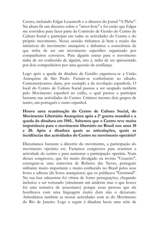 Centro, incluindo Edgar Leuenroth e o director do Jornal "A Plebe".
Na altura fiz um discurso sobre o "amor livre" e foi então que Edgar
me convidou para fazer parte da Comissão de Gestão do Centro de
Cultura Social e participar em todas as actividades do Centro e do
próprio movimento. Nessa ocasião tínhamos já bem a noção das
iniciativas do movimento anarquista e tínhamos a consciência de
que tinha de ser um movimento específico organizado por
companheiros convictos. Para alguém entrar para o movimento
tinha de ser conhecido de alguém, isto é, tinha de ser apresentado
por dois companheiros por uma questão de confiança.
Logo após a queda da ditadura de Getúlio organizou-se a União
Anarquista de São Paulo. Faziam-se conferências ao sábado.
Comemorávamos datas, por exemplo a da revolução espanhola. O
local do Centro de Cultura Social passou a ser ocupado também
pelo Movimento espanhol no exílio, o qual passou a participar
bastante nas actividades do Centro. Criámos mesmo dois grupos de
teatro, um português e outro espanhol.
Houve uma reanimação do Centro de Cultura Social, do
Movimento Libertário Anarquista após a 2ª guerra mundial e a
queda da ditadura em 1945.. Sabemos que o Centro teve muita
importância para o movimento libertário no Brasil nos anos 10
e 20. Após a ditadura quais as articulações, quais as
incidências das actividades do Centro no movimento operário?
Discutíamos bastante a directriz do movimento, a participação do
movimento operário etc. Fazíamos congressos para reanimar a
actividade do centro e para aumentar a participação operária. Num
desses congressos, que foi muito divulgado na revista "Cruzeiro",
conseguiu-se uma entrevista de Roberto das Neves, português
militante muito importante e muito conhecido no Brasil pelos seus
livros e editora (de livros anarquistas) que os publicava "Germinal".
Na sua luta salazarista foi vítima de fortes perseguições, chegando
inclusive a ser torturado (simularam um acidente mas o que houve
foi uma tentativa de assassinato) porque essas pessoas que ele
hostilizava com uma linguagem muito dura não o deixavam.
Articulámos também as nossas actividades com as do Movimento
do Rio de Janeiro. Logo a seguir à ditadura havia uma série de
 
