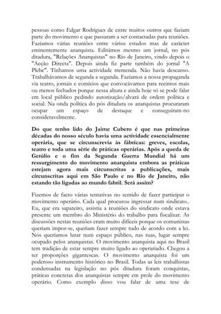 pessoas como Edgar Rodrigues de entre muitos outros que faziam
parte do movimento e que passaram a ser contactadas para reuniões.
Fazíamos várias reuniões entre vários estados mas de carácter
eminentemente anarquista. Editámos mesmo um jornal, no pós
ditadura, "Relações Anarquistas" no Rio de Janeiro, vindo depois o
"Acção Directa". Depois ainda fiz parte também do jornal "A
Plebe". Tínhamos uma actividade tremenda. Não havia descanso.
Trabalhávamos de segunda a segunda. Fazíamos a nossa propaganda
via teatro, jornais e comícios que convocávamos para recintos mais
ou menos fechados porque nessa altura e ainda hoje só se pode falar
em local público pedindo autorização/alvará de ordem política e
social. Na onda política do pós ditadura os anarquistas procuraram
ocupar um espaço de destaque e conseguiram-no
consideravelmente.
Do que tenho lido do Jaime Cubero é que nas primeiras
décadas do nosso século havia uma actividade essencialmente
operária, que se circunscrevia às fábricas: greves, escolas,
teatro e toda uma série de práticas operárias. Após a queda de
Getúlio e o fim da Segunda Guerra Mundial há um
ressurgimento do movimento anarquista embora as práticas
estejam agora mais circunscritas a publicações, mais
circunscritas aqui em São Paulo e no Rio de Janeiro, não
estando tão ligadas ao mundo fabril. Será assim?
Fizemos de facto várias tentativas no sentido de fazer participar o
movimento operário. Cada qual procurou ingressar num sindicato..
Eu, que era sapateiro, assistia a reuniões do sindicato onde estava
presente um membro do Ministério do trabalho para fiscalizar. As
discussões nestas reuniões eram muito difíceis porque os comunistas
queriam impor-se, queriam fazer sempre tudo de acordo com a lei.
Nós queríamos lutar num espaço público, nas ruas, lugar sempre
ocupado pelos anarquistas. O movimento anarquista aqui no Brasil
tem tradição de estar sempre muito ligado ao operariado. Chegou a
ter proporções gigantescas. O movimento anarquista foi um
poderoso instrumento histórico no Brasil. Todas as leis trabalhistas
condensadas na legislação no pós ditadura foram conquistas,
práticas concretas dos anarquistas sempre em prole do movimento
operário. Como exemplo disso vou falar de uma tese de
 
