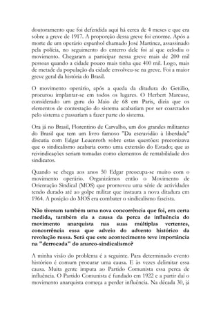 doutoramento que foi defendida aqui há cerca de 4 meses e que era
sobre a greve de 1917. A proporção dessa greve foi enorme. Após a
morte de um operário espanhol chamado José Martinez, assassinado
pela polícia, no seguimento do enterro dele foi aí que eclodiu o
movimento. Chegaram a participar nessa greve mais de 200 mil
pessoas quando a cidade pouco mais tinha que 400 mil. Logo, mais
de metade da população da cidade envolveu-se na greve. Foi a maior
greve geral da história do Brasil.
O movimento operário, após a queda da ditadura do Getúlio,
procurou implantar-se em todos os lugares. O Herbert Marcuse,
considerado um guru do Maio de 68 em Paris, dizia que os
elementos de contestação do sistema acabariam por ser coarctados
pelo sistema e passariam a fazer parte do sistema.
Ora já no Brasil, Florentino de Carvalho, um dos grandes militantes
do Brasil que tem um livro famoso "Da escravidão à liberdade"
discutia com Edgar Leuenroth sobre estas questões: preconizava
que o sindicalismo acabaria como uma extensão do Estado; que as
reivindicações seriam tomadas como elementos de rentabilidade dos
sindicatos.
Quando se chega aos anos 50 Edgar preocupa-se muito com o
movimento operário. Organizámos então o Movimento de
Orientação Sindical (MOS) que promoveu uma série de actividades
tendo durado até ao golpe militar que instaura a nova ditadura em
1964. A posição do MOS era combater o sindicalismo fascista.
Não tiveram também uma nova concorrência que foi, em certa
medida, também ela a causa da perca de influência do
movimento anarquista nas suas múltiplas vertentes,
concorrência essa que adveio do advento histórico da
revolução russa. Será que este acontecimento teve importância
na "derrocada" do anarco-sindicalismo?
A minha visão do problema é a seguinte. Para determinado evento
histórico é comum procurar uma causa. E às vezes delimitar essa
causa. Muita gente imputa ao Partido Comunista essa perca de
influência. O Partido Comunista é fundado em 1922 e a partir daí o
movimento anarquista começa a perder influência. Na década 30, já
 