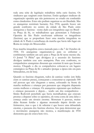 toda uma série de legislação trabalhista tinha cariz fascista. Os
sindicatos que surgiram eram fascistas. Então qualquer sindicato de
organização operária que não pertencesse ao estado era combatido
como clandestino. Estes não podiam organizar-se em liberdade. Mas
os anarquistas resistiram bastante. Em 1934, quando houve um
grande confronto no centro da cidade de São Paulo entre
anarquistas e fascistas - nome dado aos integralistas aqui no Brasil -
na Praça da Sé, os trabalhadores que pertenciam à Federação
Operária de São Paulo resolveram enfrentar os integralistas
(fascistas) que se propunham fazer uma marcha integralista na
cidade de S. Paulo à semelhança da marcha que havia tido lugar em
Roma no tempo do Moussoulini.
Essa marcha integralista estava marcada para o dia 7 de Outubro de
1934. Os anarquistas organizaram-se para os enfrentar e
combinaram também um acto para a Praça da Sé nesse mesmo dia.
O Jornal "A Plebe" que divulgava já a ascensão do fascismo
divulgou também esse acto anarquista. Para esse confronto, os
companheiros anarquistas disseram que estariam lá nem que fossem
mortos. Chegado o dia os companheiros colocam-se em lugares
estratégicos na Praça da Sé e armados (porque a época não era para
brincadeiras, era de luta).
Quando os fascistas chegaram, todos de camisas verdes (em Itália
eram os camisas pretas), começaram a concentrar-se esperando 500
mil pessoas que não chegaram a tantas, colocando na frente da
marcha mulheres e crianças por pensarem que ninguém dispararia
contra mulheres e crianças. Os anarquistas esperaram que mulheres
e crianças passassem e depois… tendo um dos companheiros -
Simão Rodovich percebido que havia metralhadoras que estavam
prontas a disparar sobre os operários, ele toma conta de uma delas e
começa então um tiroteio enorme. Morreram 6 pessoas, muitas
delas ficaram feridas e algumas morrendo depois devido aos
ferimentos, mas o que é de salientar é que houve uma debandada
enorme, a passeata dos fascistas abortou. Isto para demonstrar que
o movimento anarquista não morreu, a manifestação de 1934
demonstra que ele estava bem vivo.
 