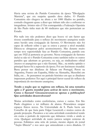 Havia uma revista do Partido Comunista da época "Divulgação
Marxista", que era suspeita quando dava dados. O Partido
Comunista não chegava na altura a ter 1000 filiados no partido,
contudo chegaram quase a dizer que tinham sido eles a enfrentar os
integralistas. Irónico não é? Em contrapartida a Federação Operária
de São Paulo tinha mais de 80 sindicatos que não pertenciam ao
Estado.
Pôr tudo isto não podemos dizer que houve só um factor que
tivesse contribuído para o refluxo do movimento anarquista tendo
antes havido uma conjugação de factores. O Movimento não foi
capaz de reflectir sobre o que se estava a passar a nível mundial.
Deixou-se ultrapassar pelos acontecimentos. Mas durante muito
tempo teve superioridade face ao Partido Comunista, partido este
que em 1922 já pertencia ao governo. Nessa conjugação de factores
inclui-se não só o Partido Comunista como também todos os outros
partidos que aderiram ao governo, ou seja, ao sindicalismo oficial
(menos os anarquistas que o não fizeram). Mas... na minha opinião o
principal factor foi a repressão da época. Foi um fenómeno mundial.
Basta pensar nas ditaduras de Salazar em Portugal, Peron na
Argentina, Franco em Espanha, Hitler na Alemanha, Mussolini em
Itália, etc… Se pensarmos no período histórico em que as ditaduras
imperaram podemos Ter aqui o principal factor causal do refluxo da
importância do movimento anarquista.
Tendo a noção que se registou um refluxo, há uma tentativa
após a 2ª guerra mundial para activar de novo o movimento.
Como o fizeram? Circunscreveram-se apenas a publicações?
Que actividades desenvolveram?
Muitas actividades como conferências, cursos e outras. Em São
Paulo chegámos a ter milhares de alunos. Procurámos ocupar
espaços físicos novos. Na Universidade de S. Paulo havia um
Conselho de que fazia parte Edgar Leuenroth e muitos outros de
grande projecção. Passámos a ter uma actividade considerável tendo
em conta o período de repressão que tínhamos vivido e ainda se
vivia. Qualquer actividade de teatro juntava sempre centenas de
pessoas. Editámos uma série de jornais, mesmo depois do jornal
"Acção Directa" e nos anos que antecederam a nova ditadura. O
 