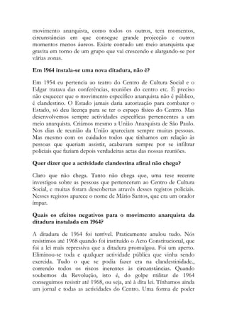 movimento anarquista, como todos os outros, tem momentos,
circunstâncias em que consegue grande projecção e outros
momentos menos áureos. Existe contudo um meio anarquista que
gravita em torno de um grupo que vai crescendo e alargando-se por
várias zonas.
Em 1964 instala-se uma nova ditadura, não é?
Em 1954 eu pertencia ao teatro do Centro de Cultura Social e o
Edgar tratava das conferências, reuniões do centro etc. É preciso
não esquecer que o movimento específico anarquista não é público,
é clandestino. O Estado jamais daria autorização para combater o
Estado, só deu licença para se ter o espaço físico do Centro. Mas
desenvolvemos sempre actividades específicas pertencentes a um
meio anarquista. Criámos mesmo a União Anarquista de São Paulo.
Nos dias de reunião da União apareciam sempre muitas pessoas.
Mas mesmo com os cuidados todos que tínhamos em relação às
pessoas que queriam assistir, acabavam sempre por se infiltrar
policiais que faziam depois verdadeiras actas das nossas reuniões.
Quer dizer que a actividade clandestina afinal não chega?
Claro que não chega. Tanto não chega que, uma tese recente
investigou sobre as pessoas que pertenceram ao Centro de Cultura
Social, e muitas foram descobertas através desses registos policiais.
Nesses registos aparece o nome de Mário Santos, que era um orador
ímpar.
Quais os efeitos negativos para o movimento anarquista da
ditadura instalada em 1964?
A ditadura de 1964 foi terrível. Praticamente anulou tudo. Nós
resistimos até 1968 quando foi instituído o Acto Constitucional, que
foi a lei mais repressiva que a ditadura promulgou. Foi um aperto.
Eliminou-se toda e qualquer actividade pública que vinha sendo
exercida. Tudo o que se podia fazer era na clandestinidade.,
correndo todos os riscos inerentes às circunstâncias. Quando
soubemos da Revolução, isto é, do golpe militar de 1964
conseguimos resistir até 1968, ou seja, até à dita lei. Tínhamos ainda
um jornal e todas as actividades do Centro. Uma forma de poder
 