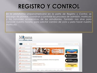 REGISTRO Y CONTROLREGISTRO Y CONTROL
En la plataforma Unipanamericana en la parte de Registro y Control, se
encarga de planear, coordinar y controlar los procesos de admisión, matricula
y los historiales académicos de los estudiantes. También nos sirve para
conocer nuestro horario, para solicitar cambio de ciclo y para hacer nuestra
matricula.
 