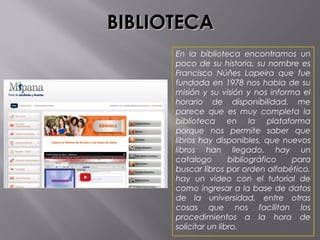BIBLIOTECABIBLIOTECA
En la biblioteca encontramos un
poco de su historia, su nombre es
Francisco Núñes Lapeira que fue
fundada en 1978 nos habla de su
misión y su visión y nos informa el
horario de disponibilidad. me
parece que es muy completa la
biblioteca en la plataforma
porque nos permite saber que
libros hay disponibles, que nuevos
libros han llegado, hay un
catalogo bibliográfico para
buscar libros por orden alfabético,
hay un video con el tutorial de
como ingresar a la base de datos
de la universidad, entre otras
cosas que nos facilitan los
procedimientos a la hora de
solicitar un libro. 
 