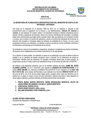 REPÚBLICA DE COLOMBIA
DEPARTAMENTO DE ANTIOQUIA
ALCALDÍA MUNICIPAL CIUDAD DE ANTIOQUIA
“ANTIOQUIA, CIUDAD DE OPORTUNIDADES…”
http://santafedeantioquia-antioquia.gov.co
Palacio Consistorial Carrera 9 No. 9-22 Tel. 853 11 36 Ext. 101 Fax 853 11 01
EDICTO No.
(10 de julio de 2013)
LA SECRETARIA DE PLANEACION E INFRAESTRUCTURA DEL MUNICIPIO DE SANTA FE DE
ANTIOQUIA - ANTIOQUIA
Con base en lo dispuesto en el Decreto 1469 de 2010, en su Capítulo II, Sección II Del
procedimiento para la expedición de la licencia y sus Modificaciones, Artículo 29. Citación a
vecinos, el cual dispone “El curador urbano o la autoridad municipal o distrital competente para el
estudio, trámite y expedición de licencias, citará a los vecinos colindantes del inmueble o inmuebles
objeto de la solicitud para que hagan parte y puedan hacer valer sus derechos. En la citación se dará
a conocer, por lo menos, el número de radicación y fecha, el nombre del solicitante de la licencia, la
dirección del inmueble o inmuebles objeto de solicitud, la modalidad de la misma y el uso o usos
propuestos conforme a la radicación. La citación a vecinos se hará por correo certificado conforme a
la información suministrada por el solicitante de la licencia.
Se entiende por vecinos los propietarios, poseedores, tenedores o residentes de predios colindantes,
de acuerdo con lo establecido en el numeral 6 del artículo 21 de este decreto.
Si la citación no fuere posible, se insertará un aviso en la publicación que para tal efecto tuviere la
entidad o en un periódico de amplia circulación local o nacional. En la publicación se incluirá la
información indicada para las citaciones. En aquellos municipios donde esto no fuere posible, se
puede hacer uso de un medio masivo de radiodifusión local, en el horario de 8:00 A.M. a 8:00 P.M.”
Se Informa a las siguientes personas, que se ha recibido solicitud del señor JAIME DE JESÚS
ALVAREZ LOPERA, con C.C. 8.243.878, para expedir la LICENCIA DE CONSTRUCCIÓN, en el
predio 00032 MZ-086 con matrícula inmobiliaria Nro.024-0019119 con ubicación en la Calle 13B
No.11-35 Int.102 -zona urbana del Municipio; cuyo radicado es el número 05042-0-13-0161 del 27
de junio de 2013, con el fin de que estos hagan parte y puedan hacer valer sus derechos; por lo
anterior en un plazo no mayor a cinco (5) días calendario, deberán acercarse a este despacho si
tienen alguna objeción o solicitud referente al trámite anteriormente mencionado:
1. FRAYA MARÍA GARCÍA MONTOYA, MARÍA MAGDALENA MONTOYA, SILVIO DE
JESÚS PÉREZ VELÁSQUEZ, LUZ NELLY GARCÍA MONTOYA.
2. JOSÉ NAVAL GARCÍA VILLA.
3. JESÚS HENRY HIGUITA LORA y otros.
4. WILLIAM HERNANDO TORO PANESSO y otra.
GLORIA ASTRID PARRA MARIN
Secretaria de Planeación e Infraestructura.
Fecha de Fijación: Fecha Desfijcación:
_______________ ____________________
 