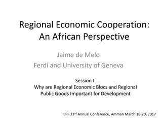 Regional Economic Cooperation:
An African Perspective
Jaime de Melo
Ferdi and University of Geneva
ERF 23rd Annual Conference, Amman March 18-20, 2017
Session I:
Why are Regional Economic Blocs and Regional
Public Goods Important for Development
 