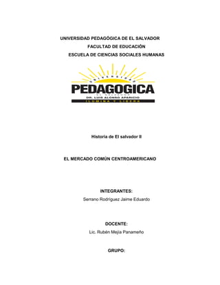 UNIVERSIDAD PEDAGÓGICA DE EL SALVADOR
FACULTAD DE EDUCACIÓN
ESCUELA DE CIENCIAS SOCIALES HUMANAS
Historia de El salvador II
EL MERCADO COMÚN CENTROAMERICANO
INTEGRANTES:
Serrano Rodríguez Jaime Eduardo
DOCENTE:
Lic. Rubén Mejía Panameño
GRUPO:
 