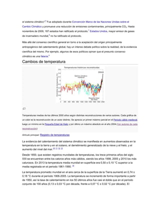 el sistema climático".6
Fue adoptado durante Convención Marco de las Naciones Unidas sobre el
Cambio Climático y promueve una reducción de emisiones contaminantes, principalmente CO2. Hasta
noviembre de 2009, 187 estados han ratificado el protocolo.7
Estados Unidos, mayor emisor de gases
de invernadero mundial,8
no ha ratificado el protocolo.
Más allá del consenso científico general en torno a la aceptación del origen principalmente
antropogénico del calentamiento global, hay un intenso debate político sobre la realidad, de la evidencia
científica del mismo. Por ejemplo, algunos de esos políticos opinan que el presunto consenso
climático es una falacia.9
Cambios de temperatura
Temperaturas medias de los últimos 2000 años según distintas reconstrucciones de varios autores. Cada gráfica de
un color es la reconstrucción de un autor distinto. Se aprecia un primer máximo parcial en el Periodo cálido medieval,
luego un mínimo en la Pequeña Edad de Hielo y por último un máximo absoluto en el año 2004.(Ver autores de cada
reconstrucción)
Artículo principal: Registro de temperaturas
La evidencia del calentamiento del sistema climático se manifiesta en aumentos observados en la
temperatura en la tierra y en el océano, el derretimiento generalizado de la nieve y el hielo, y el
aumento del nivel del mar.
10 11 12 13
Desde 1850, que existen registros mundiales de temperaturas, los trece primeros años del siglo
XXI se encuentran entre los catorce años más cálidos, siendo los años 1998, 2005 y 2010 los más
calurosos. En 2013 la temperatura media mundial en superficie era 0,50 ± 0,10 °C superior a la
media registrada en el periodo 1961-1990.
14
La temperatura promedio mundial en el aire cerca de la superficie de la Tierra aumentó en 0,74 ±
0,18 °C durante el período 1906-2005. La temperatura se incrementó de forma importante a partir
de 1950, así la tasa de calentamiento en los 50 últimos años fue casi el doble que en el período
conjunto de 100 años (0,13 ± 0,03 °C por década, frente a 0,07 °C ± 0,02 °C por década). El
 