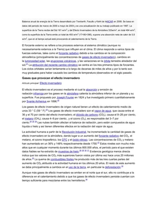 Balance anual de energía de la Tierra desarrollado por Trenberth, Fasullo y Kiehl de laNCAR en 2008. Se basa en
datos del periodo de marzo de 2000 a mayo de 2004 y es una actualización de su trabajo publicado en 1997. La
superficie de la Tierra recibe del Sol 161 w/m2
y del Efecto Invernadero de la Atmósfera 333w/m², en total 494 w/m2
,
como la superficie de la Tierra emite un total de 493 w/m2
(17+80+396), supone una absorción neta de calor de 0,9
w/m2
, que en el tiempo actual está provocando el calentamiento de la Tierra.
El forzante externo se refiere a los procesos externos al sistema climático (aunque no
necesariamente externos a la Tierra) que influyen en el clima. El clima responde a varios tipos de
fuerzas externas, tales como el forzante radiativo debido a los cambios en la composición
atmosférica (principalmente las concentraciones de gases de efecto invernadero), cambios en
la luminosidad solar, las erupciones volcánicas, y las variaciones en la órbita terrestre alrededor del
sol.
21
La atribución del reciente cambio climático se centra en los tres primeros tipos de forzantes.
Los ciclos orbitales varían lentamente a lo largo de decenas de miles de años y por lo tanto son
muy graduales para haber causado los cambios de temperatura observados en el siglo pasado.
Gases que provocan el efecto invernadero
Artículo principal: Efecto invernadero
El efecto invernadero es el proceso mediante el cual la absorción y emisión de
radiación infrarroja por los gases en la atmósfera calienta la atmósfera inferior de un planeta y su
superficie. Fue propuesto por Joseph Fourier en 1824 y fue investigado primero cuantitativamente
por Svante Arrhenius en 1896.
22
Los gases de efecto invernadero de origen natural tienen un efecto de calentamiento medio de
unos 33 ° C (59 ° F).
23
Los gases de efecto invernadero son el vapor de agua, que causa entre el
36 y el 70 por ciento del efecto invernadero; el dióxido de carbono (CO2), causa el 9–26 por ciento,
el metano (CH4), causa 4–9 por ciento;. y el ozono (O3), es responsable del 3–7 por
ciento.
24 25 26
Las nubes también afectan el balance de radiación, pero están compuestos de agua
líquida o hielo y así tienen diferentes efectos en la radiación del vapor de agua.
La actividad humana a partir de la Revolución Industrial, ha incrementado la cantidad de gases de
efecto invernadero en la atmósfera, dando lugar a un aumento del forzante radiativo del CO2, el
metano, el ozono troposférico, los CFC y el óxido nitroso. Las concentraciones de CO2 y metano
han aumentado en un 36% y 148% respectivamente desde 1750.
27
Estos niveles son mucho más
altos que en cualquier momento durante los últimos 800.000 años, el período para el que existen
datos fiables se ha extraído de muestras de hielo.
28 29 30 31
Evidencia geológica menos directa
indica que los valores de CO2 más superiores fueron vistos por última vez hace unos 20 millones
de años.
32
La quema de combustibles fósiles ha producido más de las tres cuartas partes del
aumento de CO2 atribuido a la actividad humana en los últimos 20 años. El resto de este aumento
se debe principalmente a cambios en el uso de la tierra, en particular la deforestación.
33
Aunque más gases de efecto invernadero se emiten en el norte que el sur, ello no contribuye a la
diferencia en el calentamiento debido a que los gases de efecto invernadero persiste cuentan con
tiempo suficiente para mezclarse entre los hemisferios.
34
 