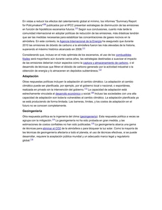 En vistas a reducir los efectos del calentamiento global al mínimo, los informes "Summary Report
for Policymakers"
109
publicados por el IPCC presentan estrategias de disminución de las emisiones
en función de hipotéticos escenarios futuros.
110
Según sus conclusiones, cuanto más tarde la
comunidad internacional en adoptar políticas de reducción de las emisiones, más drásticas tendrán
que ser las medidas necesarias para estabilizar las concentraciones de gases nocivos en la
atmósfera. En este contexto, la Agencia Internacional de la Energía ha asegurado que durante
2010 las emisiones de dióxido de carbono a la atmósfera fueron las más elevadas de la historia,
superando el máximo histórico alcanzado en 2008.
111
Considerando que, incluso en el más optimista de los escenarios, el uso de los combustibles
fósiles será mayoritario aún durante varios años, las estrategias destinadas a suavizar el impacto
de las emisiones deberían incluir aspectos como la captura y almacenamiento de carbono, o el
desarrollo de técnicas que filtren el dióxido de carbono generado por la actividad industrial o la
obtención de energía y lo almacenen en depósitos subterráneos.
112
Adaptación
Otras respuestas políticas incluyen la adaptación al cambio climático. La adaptación al cambio
climático puede ser planificada, por ejemplo, por el gobierno local o nacional, o espontánea,
realizada en privado sin la intervención del gobierno.
113
La capacidad de adaptación está
estrechamente vinculada al desarrollo económico y social.
108
Incluso las sociedades con una alta
capacidad de adaptación son todavía vulnerables al cambio climático. La adaptación planificada ya
se está produciendo de forma limitada. Las barreras, límites, y los costos de adaptación en el
futuro no se conocen completamente.
Geoingeniería
Otra respuesta política es la ingeniería del clima (geoingeniería). Esta respuesta política a veces se
agrupa con la mitigación.
114
La geoingeniería no ha sido probada en gran medida, y las
estimaciones de costos confiables no han sido publicadas.
115
La geoingeniería abarca una gama
de técnicas para eliminar el CO2 de la atmósfera o para bloquear la luz solar. Como la mayoría de
las técnicas de geoingeniería afectaría a todo el planeta, el uso de técnicas efectivas, si se puede
desarrollar, requiere la aceptación pública mundial y un adecuado marco legal y regulatorio
global.
116
 