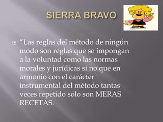    “Las reglas del método de ningún
    modo son reglas que se impongan
    a la voluntad como las normas
    morales y jurídicas si no que en
    armonio con el carácter
    instrumental del método tantas
    veces repetido solo son MERAS
    RECETAS.
 