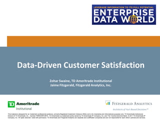 Data-Driven Customer Satisfaction
                                                            Zohar Swaine, TD Ameritrade Institutional
                                                            Jaime Fitzgerald, Fitzgerald Analytics, Inc.




                                                                                                                                                        Architects of Fact-Based Decisions™
This material is designed for an investment professional audience, primarily Registered Investment Advisors (RIAs) and is for illustrative and informational purposes only. TD Ameritrade Institutional,
Division of TD Ameritrade, Inc., member FINRA/SIPC/NFA. TD Ameritrade is a trademark jointly owned by TD Ameritrade IP Company, Inc. and The Toronto-Dominion Bank. © 2011 TD Ameritrade IP
Company, Inc. All rights reserved. Used with permission. TD Ameritrade and Fitzgerald Analytics are separate and unaffiliated companies and are not responsible for each other’s policies and services.
 