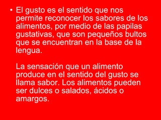 El gusto es el sentido que nos permite reconocer los sabores de los alimentos, por medio de las papilas gustativas, que son pequeños bultos que se encuentran en la base de la lengua.  La sensación que un alimento produce en el sentido del gusto se llama sabor. Los alimentos pueden ser dulces o salados, ácidos o amargos.   