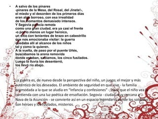 A salvo de los pinares -pinares de la Mesa, del Rosal, del Jinete!-, el miedo y el desorden de los primeros días eran algo borroso, con esa irrealidad de los momentos demasiado intensos. Y Segovia parecía remota como una gran ciudad, era ya casi el frente -o por lo menos un lugar heroico, un sitio con tenientes de brazo en cabestrillo que nos emocionaba visitar: la guerra quedaba allí al alcance de los niños tal y como la quieren. A la vuelta, de paso por el puente Uñés, buscábamos la arena removida donde estaban, sabíamos, los cinco fusilados. Luego la lluvia los desenterró,  los llevó río abajo. La guerra es, de nuevo desde la perspectiva del niño, un juego; el mejor y más auténtico de los deseados. El ambiente de seguridad en que vive - la familia acomodada a la que se aludía en “Infancia y confesiones” -, hace que el niño vea la contienda con una luz poética de ensoñación. Segovia - ciudad muy cercana a Nava de la Asunción - se convierte así en un espacio legendario donde los soldados son héroes y los fusilados, misterios.  