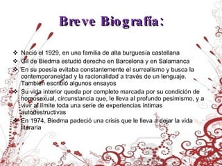 Breve Biografía: Nació el 1929, en una familia de alta burguesía castellana Gil de Biedma estudió derecho en Barcelona y en Salamanca En su poesía evitaba constantemente el surrealismo y busca la contemporaneidad y la racionalidad a través de un lenguaje. También escribió algunos ensayos Su vida interior queda por completo marcada por su condición de homosexual, circunstancia que, le lleva al profundo pesimismo, y a vivir al límite toda una serie de experiencias íntimas autodestructivas En 1974, Biedma padeció una crisis que le lleva a dejar la vida literaria 