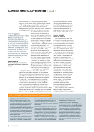 84 WWW.RSNOTICIAS.COM
No obstante, indica que todos estos factores no deben
traducirse en que todo el sistema de salud del país esté mal.
“En Cartagena hay una situación bien particular -indica-,
y es que este déficit no permite que se ejerza un buen
aseguramiento de salud ni se tenga unos buenos prestadores
de salud, y el usuario obviamente percibe esto como parte
de un sistema malo; pero cuando se
mira en conjunto, sus bondades, nos
damos cuenta de que a partir del nuevo
sistema de seguridad social que empezó
en 1999 las ganancias en salud que ha
tenido no solo la población cartagenera
sino la del país han sido grandísimas”.
Según González, la mortalidad materna
disminuyó de forma dramática. Los
controles para las mujeres embarazadas
pasó de un 40 a un 80% y en los
sectores más pobres de la población
hubo crecimiento en el sistema de salud,
no solo en materia de cobertura, sino
también en el plan de beneficios; es
decir, hubo un aumento extensivo y un
crecimiento intensivo. Adicionalmente
a esto, indica, las personas hoy gastan
menos de los recursos propios, es decir,
“gasto de bolsillo”. En Cartagena y el país
ese “gasto de bolsillo”, que estaba como
en el 40% en 1992, hoy es del 14%
y en los más pobres es solo del 5%.
Esto quiere decir que a pesar de que existe una
percepción no tan buena del sistema, los resultados que
ha mostrado sí son óptimos. “Lo que sucede es que, como
dice el Ministro de Salud, Alejandro Gaviria, se ha hecho una
extrapolación del amarillismo, todos los hechos negativos
se magnifican y los resultados positivos no se publican
-afirma González-. No se están reconociendo los grandes
avances ni lo que este sistema de salud les está dando a
todos los colombianos, principalmente a los más pobres”.
González pone énfasis en que efectivamente hay un
problema de salud en Cartagena, muy relacionado con la oferta,
pero recuerda también que el sistema de salud colombiano le
permite a todos los cartageneros afiliados recibir los servicios
en cualquier parte del país. También
menciona que hay aseguradores que
tienen dificultades para brindar estos
servicios de manera oportuna, pero
en términos generales son más los
aseguradores que garantizan el acceso
de las personas al servicio de salud.
Gestión ética del
sector de la salud
Toda actividad humana debe estar
enmarcada en comportamientos éticos
que permitan una relación transparente
y de confianza entre los seres humanos
y las organizaciones. Esto es mucho
más exigible en un sector como el de la
salud, del cual depende la vida de las
personas y el bienestar de la sociedad.
“La actitud que deben mostrar todos
los actores del sistema de salud -afirma
Jaime González, Gerente General de
Coosalud-, tanto prestadores como
aseguradores, incluso el mismo usuario,
debe ser de un comportamiento tal
que genere confianza a los demás
actores, a la sociedad, al Gobierno, a
los prestadores y al mismo usuario, y
tal comportamiento de seguridad y
de tranquilidad solamente lo darán
unas empresas o unas personas que
se destaquen por un comportamiento
ético y transparente, con una buena
reputación, de tal manera que esa
reputación le sirva al usuario para
escoger cuál va a ser su asegurador
o su prestador. Y esto es muy
importante en este país, donde
los recursos que financian la salud
son públicos o parafiscales.”.
Jaime González recuerda la definición
de Sergio Fajardo, Gobernador de
Antioquia, sobre la confianza, para quien
“Hay muy pocas
instituciones con capacidad
de respuesta para la
atención en urgencias. Es
un hecho contundente que
el recurso humano también
está deficitario; no se están
llenando los requisitos para
atender las 24 horas: no se
cuenta con el número de
especialistas, de médicos y
de enfermeras necesarios
para cada turno”.
Orlando Bustillo JR,
Médico ginecólogo de la Asociación de
Ginecología y Obstetricia de Bolívar Filial
Fecolsog
Cartagena responsable y sostenible I SALUD I
Por la búsqueda de una metodología de evaluación
LaEPSCoosaludhavenidoliderandouna
seriedeencuentrosparapromoverlaética
enelsectorsaludconelfindedeterminarlos
mínimosentransparenciaquedebentenerlas
organizacionesyestablecermecanismosde
medición.Así,conungrupodeexpertosdela
UniversidaddelRosarioyotrasorganizacionesse
hanvenidodesarrollandounosforosdeopinión
dondeseestablecenyrecibenlasperspectivas
quetienenlaspersonasdecómodeberíaserun
modelodeevaluacióndelagestiónéticadelas
institucionesdesalud.
Conunobjetivosimilar,sehanvenidollevandoa
cabolosllamadosDiálogosdeFuturo,loscuales
buscanreuniradiferentesactoresdelprimer
ordendelavidanacional,nosolodelsectorsalud,
sinotambiéndeotrasindustrias,conelfinde
determinarcuáldebeserlaherramientaque
evalúeelcomportamientoylagestiónéticadelas
instituciones.
Enelprimerdiálogo,queserealizóafinalesdel
2014,participaronlaSecretaríadeTransparencia
delaPresidenciadelaRepública,laAsociación
NacionaldeEmpresariosdeColombia(ANDI),el
MinisteriodeSalud,elCongresodelaRepública,
investigadoresdelaUniversidaddeLosAndes,
periodistas,entreotrosorganismos.Allíse
establecióquedebeexistirunmecanismopara
hacerunaevaluacióndelasorganizacionesdel
sectordelasalud,nosolodesugestióndesde
elpuntodevistadelaeficiencia,sinotambién
desdeelpuntodevistadelaética.
“NosotroscomoCoosalud-afirmaJaime
González,GerenteGeneraldeestaorganización-,
hemosconsideradoqueunadelasherramientas
claveparahaceresavaloraciónesla‘reputación
corporativa’,diseñadaenEspaña,yparaello
utilizarlametodologíaMerco(MonitorEspañol
deReputaciónCorporativa),quenosolomide
lareputacióndelasempresassinotambiénla
deloslíderes.Algunosdelosatributosdeesta
metodologíapodríantomarseparaestablecer
laherramientaquequeremosparaevaluarlas
organizacionesdelasaluddesdeelpuntode
vistaético”.
COOSALUD EPS
 