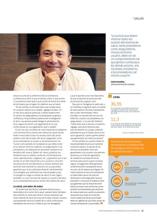 CENTRO INTERNACIONAL DE RESPONSABILIDAD SOCIAL & SOSTENIBILIDAD 85
esta es la suma de la coherencia más la consistencia,
y coherencia es decir lo que se piensa y hacer lo que se dice.
Y consistencia, hacer todo lo que se dice de forma recurrente,
de tal manera que se logren los objetivos que se tracen.
“En ese sentido, el principal activo que se debe tener
en cualquier relación es el respeto -agrega González-. En
el caso de la salud en particular, si existe respeto entre
el usuario, los aseguradores y los prestadores se genera
confianza y si hay confianza puede existir la delegación;
es decir, una persona puede delegar la administración
de su seguro de salud a una organización en la cual
confía, porque es una organización que lo respeta”.
Es por eso que considera de suma importancia establecer
unos mínimos éticos dentro del sistema de salud, donde
estén involucrados todos los actores, tanto del sector
público como del privado, del sector asegurador como
de los prestadores, el usuario y las farmacéuticas, etc.
Y pone como ejemplo la transparencia que debe existir
en la relación entre los médicos, los aseguradores o los
prestadores y los laboratorios, pensando siempre en el
beneficio del usuario. Deben ser claros y públicos los
beneficios que un médico recibe de una farmacéutica,
como capacitaciones, congresos, etc., y garantizar que a raíz
de ello no se esté induciendo a sus usuarios a consumir
los productos de ese laboratorio, y mostrar además qué
acciones está tomando en relación con sus pacientes,
garantizar que se les esté prescribiendo medicamentos
y tecnologías que realmente han sido probadas y que
no pongan en riesgo su estado de salud. Es ese, según
González, un caso concreto de respeto al usuario y de ética
en el comportamiento de los actores del sistema de salud.
La salud, una labor de todos
“Es verdad que hay hechos realmente bochornosos y
lamentables en el sector de la salud -asevera Jaime González-,
pero también es cierto que existen muchas empresas que
están tratando de hacer las cosas de la mejor manera, usuarios
que propenden hacia el cuidado de su salud, instituciones
prestadoras de servicios y médicos que son abnegados
CIFRA
y que le apuntan a ese voto hipocrático
de que la salud de las personas está
por encima de cualquier cosa”.
Para que en Cartagena, en particular, y
en Colombia, en general, haya un sistema
de salud óptimo, eficiente, transparente,
ético y bien administrado, indica
González, se necesita del concurso de
todos (los usuarios, los prestadores, los
aseguradores…), no solo del Gobierno.
“Todos dicen que la salud es un derecho
-agrega-, pero poco hacemos para
que ese derecho se cumpla, y además
pretendemos que el Estado sea el único
que lo garantice, cuando quienes tienen
que garantizarlo son todos los actores”.
En ese sentido, los usuarios tienen la
responsabilidad de procurar mantener
una buena salud y no abusar de los
servicios; el prestador tiene que
garantizarles a los usuarios una atención
oportuna y un nivel de seguridad y
de calidad en la prestación de los
servicios para que el usuario se sienta
seguro; el asegurador debe garantizar
la administración transparente de los
recursos, de tal manera que lleguen de
manera oportuna hacia los prestadores;
no debe haber abuso de posición
dominante ni del asegurador hacia el
prestador ni viceversa; el Gobierno tiene
que garantizar que las relaciones entre
todos los actores sean armónicas y tener
también las herramientas para intervenir
de manera oportuna cuando se presenten
situaciones que vayan en contra del
mismo sistema de salud y la sociedad
debe ser vigilante de que todos actúen de
manera transparente y responsable.
“La actitud que deben
mostrar todos los
actores del sistema de
salud, tanto prestadores
como aseguradores,
incluso el mismo
usuario, debe ser de
un comportamiento tal
que genere confianza a
los demás actores, a la
sociedad, al Gobierno,
a los prestadores y al
mismo usuario”.
Jaime González,
Gerente General de Coosalud
Es la tasa de mortalidad materna en
Cartagena (número de muertes por
100.000 nacidos vivos). En el 2010 era
de 71,09.
De los encuestados
manifestó sentirse satisfecho
con la atención en salud
recibida en la ciudad.
Indicó sentirse ni satisfecho
ni insatisfecho.
Se siente insatisfecho.
Es la tasa de mortalidad en menores de
1 año (número de muertes por 100.000
nacidos vivos). En el 2011 era de 16,4.
Fuente: Cartagena Cómo Vamos
36,95
11,3
I SALUD
De acuerdo con la Encuesta
de Percepción Ciudadana 2014,
de Cartagena Cómo Vamos, en
el capítulo de salud:
53%
23%
23%
Jaime Gonzalez Montaño Gerente de
Coosalud Eps
Coosalud EPS
 