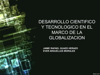 DESARROLLO CIENTIFICO
 Y TECNOLOGICO EN EL
     MARCO DE LA
    GLOBALIZACION

 JAIME RAFAEL GUAZO HERAZO
 EVER ARGUELLES MORALES
 