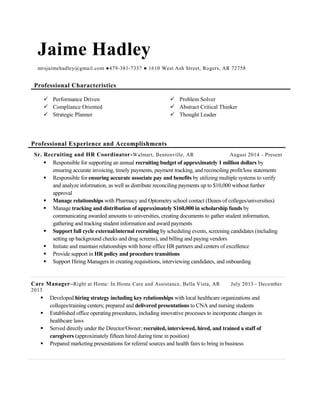 Jaime Hadley
mrsjaimehadley@gmail.com ●479-381-7337 ● 1610 West Ash Street, Rogers, AR 72758
Professional Characteristics
 Performance Driven  Problem Solver
 Compliance Oriented  Abstract Critical Thinker
 Strategic Planner  Thought Leader
Professional Experience and Accomplishments
Sr. Recruiting and HR Coordinator-Walmart, Bentonville, AR August 2014 - Present
 Responsible for supporting an annual recruiting budget of approximately 1 million dollars by
ensuring accurate invoicing, timely payments, payment tracking, and reconciling profit/loss statements
 Responsible for ensuring accurate associate pay and benefits by utilizing multiple systems to verify
and analyze information, as well as distribute reconciling payments up to $10,000 without further
approval
 Manage relationships with Pharmacy and Optometry school contact (Deans of colleges/universities)
 Manage tracking and distribution of approximately $160,000 in scholarship funds by
communicating awarded amounts to universities, creating documents to gather student information,
gathering and tracking student information and award payments
 Support full cycle external/internal recruiting by scheduling events, screening candidates (including
setting up background checks and drug screens), and billing and paying vendors
 Initiate and maintain relationships with home office HR partners and centers of excellence
 Provide support in HR policy and procedure transitions
 Support Hiring Managers in creating requisitions, interviewing candidates, and onboarding
Care Manager–Right at Home: In Home Care and Assistance, Bella Vista, AR July 2013– December
2013
 Developed hiring strategy including key relationships with local healthcare organizations and
colleges/training centers; prepared and delivered presentations to CNA and nursing students
 Established office operating procedures, including innovative processes to incorporate changes in
healthcare laws
 Served directly under the Director/Owner; recruited, interviewed, hired, and trained a staff of
caregivers (approximately fifteen hired during time in position)
 Prepared marketing presentations for referral sources and health fairs to bring in business
 