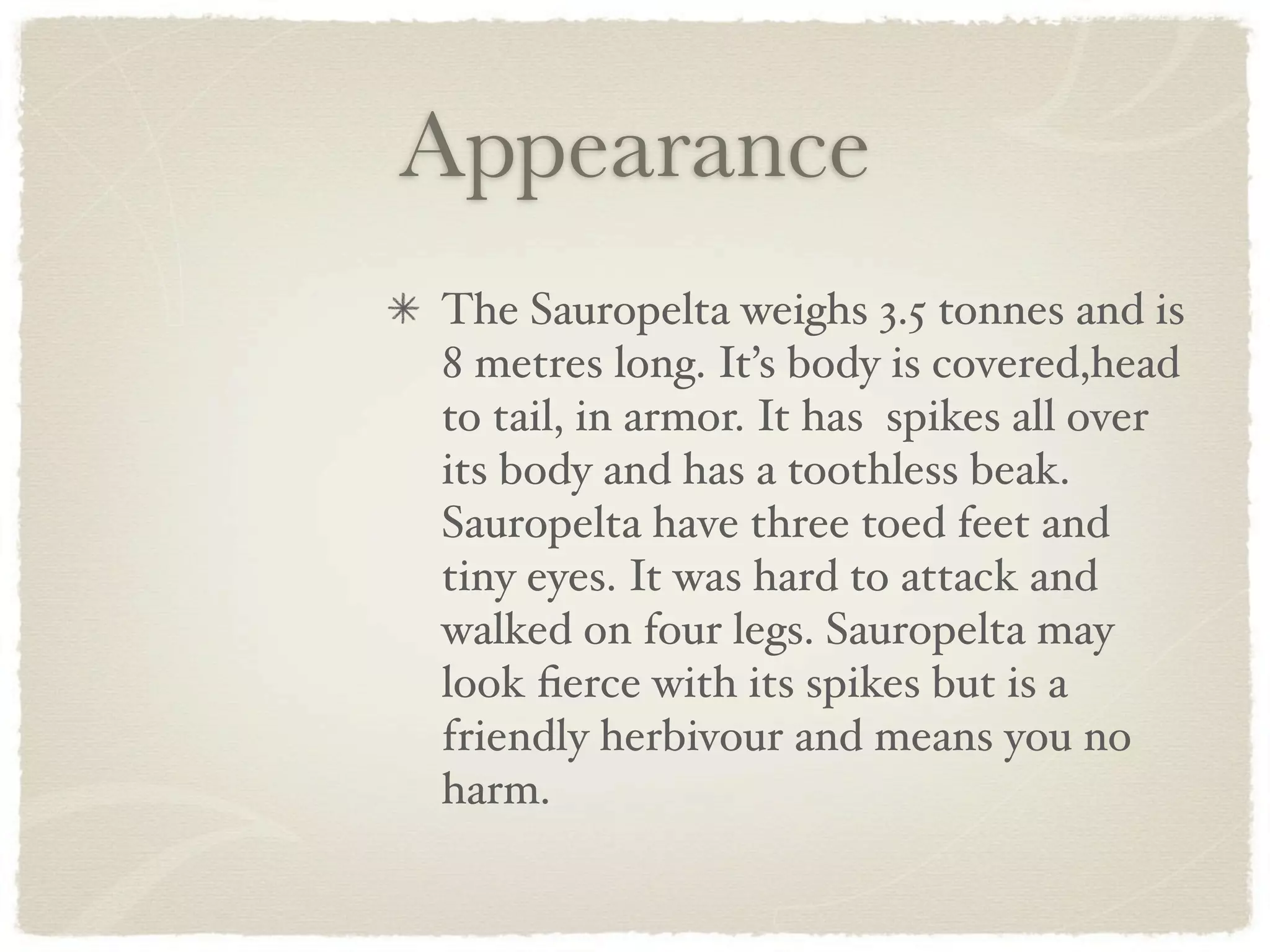 Appearance
The Sauropelta weighs 3.5 tonnes and is
8 metres long. It’s body is covered,head
to tail, in armor. It has spikes all over
its body and has a toothless beak.
Sauropelta have three toed feet and
tiny eyes. It was hard to attack and
walked on four legs. Sauropelta may
look ﬁerce with its spikes but is a
friendly herbivour and means you no
harm.
 