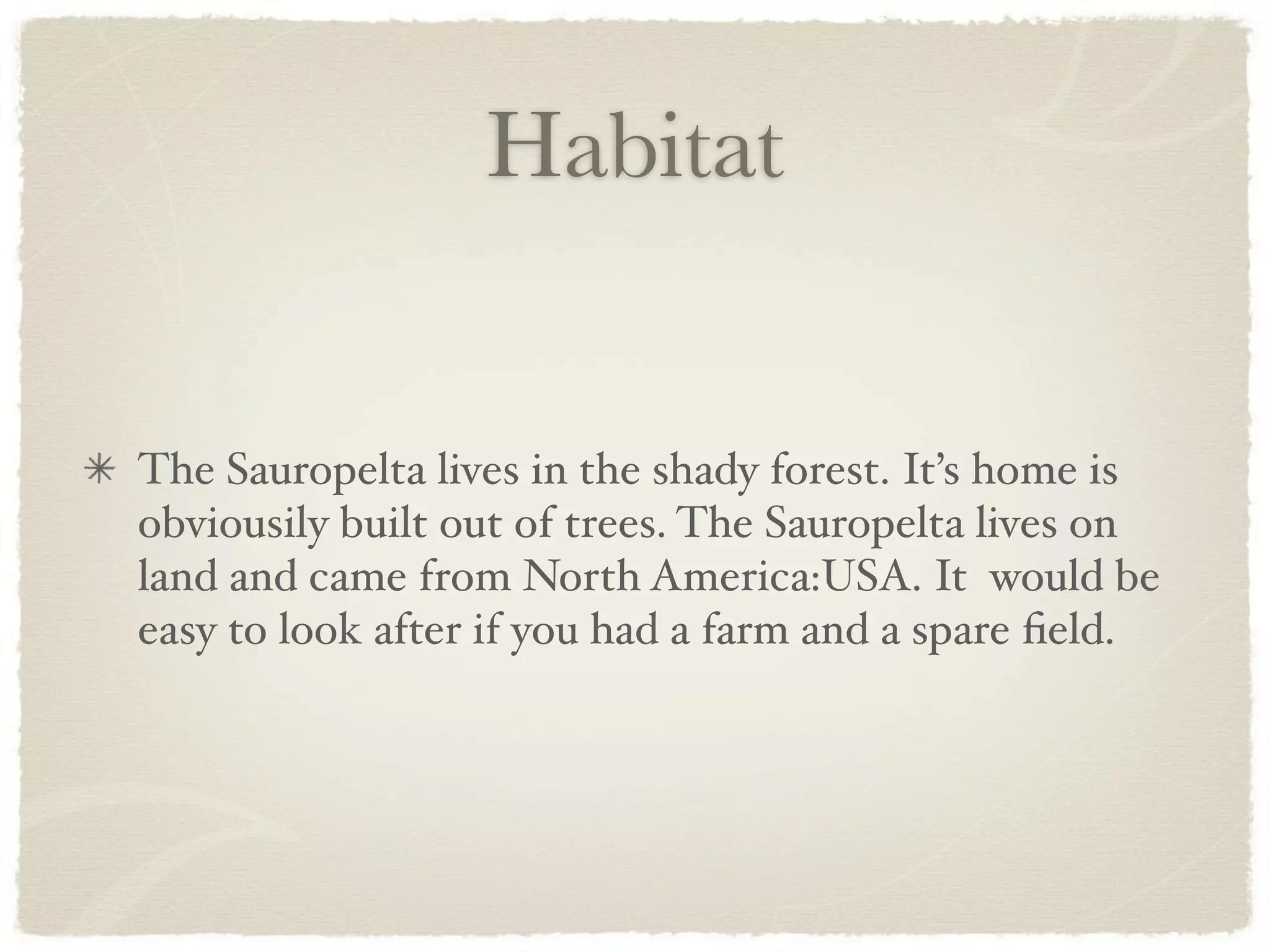 Habitat


The Sauropelta lives in the shady forest. It’s home is
obviousily built out of trees. The Sauropelta lives on
land and came from North America:USA. It would be
easy to look after if you had a farm and a spare ﬁeld.
 