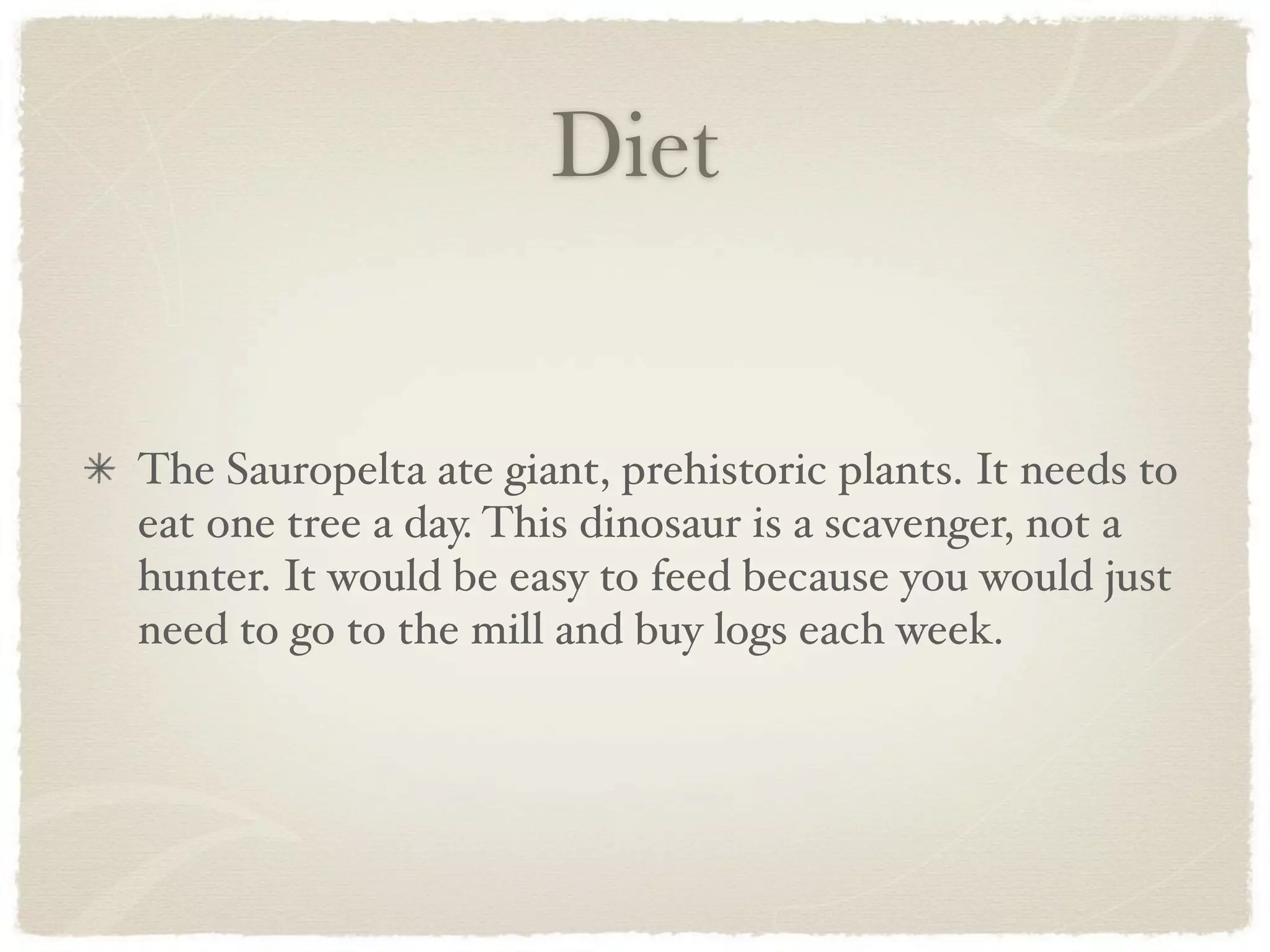 Diet


The Sauropelta ate giant, prehistoric plants. It needs to
eat one tree a day. This dinosaur is a scavenger, not a
hunter. It would be easy to feed because you would just
need to go to the mill and buy logs each week.
 