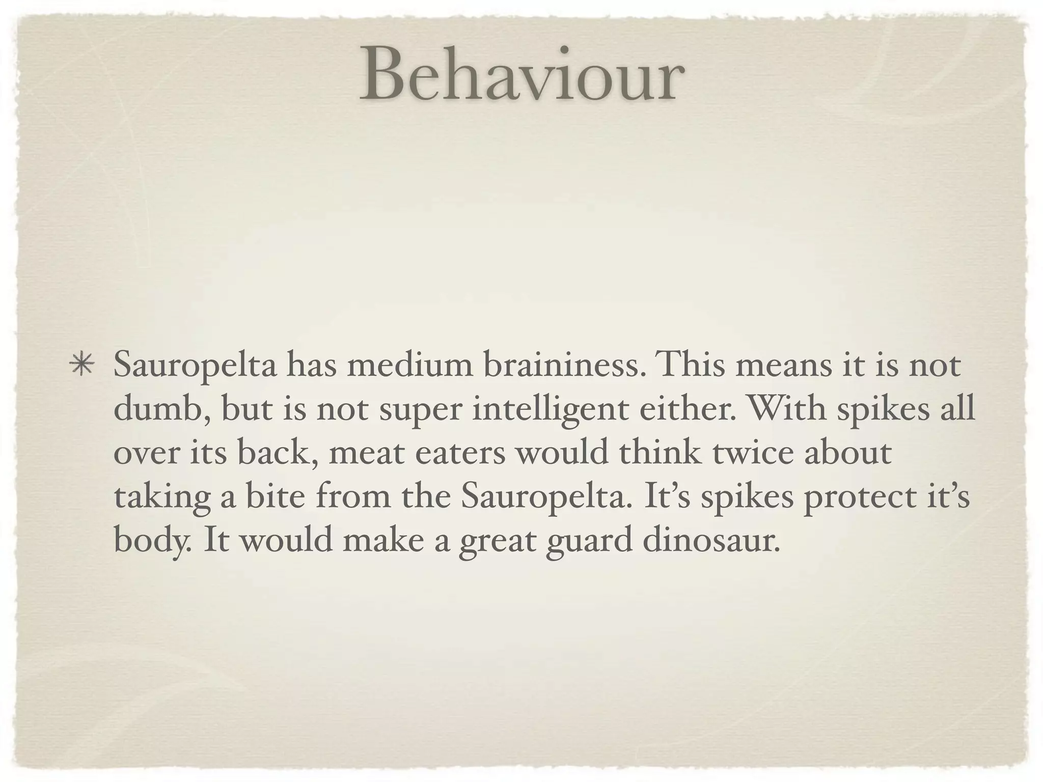 Behaviour


Sauropelta has medium braininess. This means it is not
dumb, but is not super intelligent either. With spikes all
over its back, meat eaters would think twice about
taking a bite from the Sauropelta. It’s spikes protect it’s
body. It would make a great guard dinosaur.
 