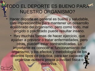 TODO EL DEPORTE ES BUENO PARA NUESTRO ORGANISMO? Hacer deporte en general es bueno y saludable, casi imprescindible para mantener un desarrollo equilibrado del organismo, pero como todo, mal dirigido o practicado puede resultar insano. Hay muchas formas de hacer ejercicio, que ayudan a prevenir o tratar enfermedades, pero otras, pueden estar contraindicadas. Lo importante es conocer el funcionamiento del organismo, y los efectos y metodología de los distintos tipos de práctica, para ser capaces de organizar nuestra propia actividad física o deportiva. 