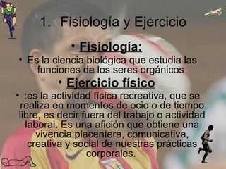 Fisiología y Ejercicio Fisiología:   Es la ciencia biológica que estudia las funciones de los seres orgánicos  Ejercicio físico   :es la actividad física recreativa, que se realiza en momentos de ocio o de tiempo libre, es decir fuera del trabajo o actividad laboral. Es una afición que obtiene una vivencia placentera, comunicativa, creativa y social de nuestras prácticas corporales.   